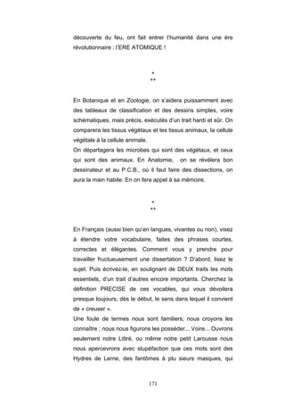 171
découverte du feu, ont fait entrer l’humanité dans une ère
révolutionnaire : l’ERE ATOMIQUE !
*
**
En Botanique et en Zoologie, on s’aidera puissamment avec
des tableaux de classification et des dessins simples, voire
schématiques, mais précis, exécutés d’un trait hardi et sûr. On
comparera les tissus végétaux et les tissus animaux, la cellule
végétale à la cellule animale.
On départagera les microbes qui sont des végétaux, et ceux
qui sont des animaux. En Anatomie, on se révélera bon
dessinateur et au P.C.B., où il faut faire des dissections, on
aura la main habile. En on fera appel à sa mémoire.
*
**
En Français (aussi bien qu’en langues, vivantes ou non), visez
à étendre votre vocabulaire, faites des phrases courtes,
correctes et élégantes. Comment vous y prendre pour
travailler fructueusement une dissertation ? D’abord, lisez le
sujet. Puis écrivez-le, en soulignant de DEUX traits les mots
essentiels, d’un trait d’autres encore importants. Cherchez la
définition PRECISE de ces vocables, qui vous dévoilera
presque toujours, dès le début, le sens dans lequel il convient
de « creuser ».
Une foule de termes nous sont familiers; nous croyons les
connaître ; nous nous figurons les posséder... Voire... Ouvrons
seulement notre Littré, ou même notre petit Larousse nous
nous apercevrons avec stupéfaction que ces mots sont des
Hydres de Lerne, des fantômes à plu sieurs masques, qui
 