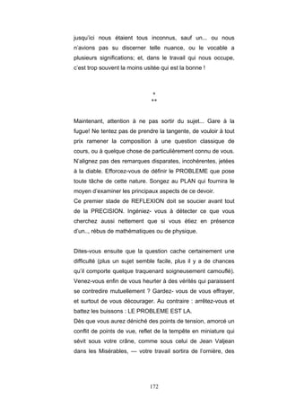 172
jusqu’ici nous étaient tous inconnus, sauf un... ou nous
n’avions pas su discerner telle nuance, ou le vocable a
plusieurs significations; et, dans le travail qui nous occupe,
c’est trop souvent la moins usitée qui est la bonne !
*
**
Maintenant, attention à ne pas sortir du sujet... Gare à la
fugue! Ne tentez pas de prendre la tangente, de vouloir à tout
prix ramener la composition à une question classique de
cours, ou à quelque chose de particulièrement connu de vous.
N’alignez pas des remarques disparates, incohérentes, jetées
à la diable. Efforcez-vous de définir le PROBLEME que pose
toute tâche de cette nature. Songez au PLAN qui fournira le
moyen d’examiner les principaux aspects de ce devoir.
Ce premier stade de REFLEXION doit se soucier avant tout
de la PRECISION. Ingéniez- vous à détecter ce que vous
cherchez aussi nettement que si vous étiez en présence
d’un.., rébus de mathématiques ou de physique.
Dites-vous ensuite que la question cache certainement une
difficulté (plus un sujet semble facile, plus il y a de chances
qu’il comporte quelque traquenard soigneusement camouflé).
Venez-vous enfin de vous heurter à des vérités qui paraissent
se contredire mutuellement ? Gardez- vous de vous effrayer,
et surtout de vous décourager. Au contraire : arrêtez-vous et
battez les buissons : LE PROBLEME EST LA.
Dès que vous aurez déniché des points de tension, amorcé un
conflit de points de vue, reflet de la tempête en miniature qui
sévit sous votre crâne, comme sous celui de Jean Valjean
dans les Misérables, — votre travail sortira de l’ornière, des
 