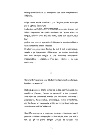175
orthographe identique ou analogue a des sens complètement
différents.
Le problème est là, aussi ardu que l’énigme posée à Oedipe
par le Sphinx/ obtenir une
traduction en EXCELLENT FRANÇAIS, avec des images qui
soient l’équivalent de celles émanées de l’auteur dans sa
langue, rendues avec tout leur éclat, toute leur couleur, tout
leur
parfum; en. un mot, reproduire fidèlement la pensée du Maître
dans la moindre de ses finesses.
Evadez-vous donc sans hésiter du mot à mot systématique,
servile et grotesquement déformateur, ne perdant jamais de
vue que chaque langue a une multitude d’idiotismes
intraduisibles ( « idiotisme » n’est pas « idiotie » : ne pas
confondre...).
*
**
Comment s’y prendre pour étudier intelligemment une langue,
l’anglais par exemple?
D’abord, posséder à fond toutes les règles grammaticales, les
conditions d’accord, l’accord du possessif, le cas possessif,
ainsi que les différentes formes plus ou moins courantes :
progressive, fréquentative, emphatique, forme d’insistance,
etc. Se forger un vocabulaire solide, en concentrant toute son
attention sur l’ORTHOGRAPHE.
Se méfier comme de la peste des vocables britanniques ayant
presque la même orthographe qu’en français, mais pas tout à
fait. Là gît un grand danger. L’étude de l’anglais fait
 