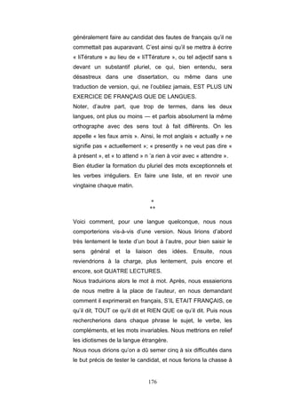 176
généralement faire au candidat des fautes de français qu’il ne
commettait pas auparavant. C’est ainsi qu’il se mettra à écrire
« liTérature » au lieu de « liTTérature », ou tel adjectif sans s
devant un substantif pluriel, ce qui, bien entendu, sera
désastreux dans une dissertation, ou même dans une
traduction de version, qui, ne l’oubliez jamais, EST PLUS UN
EXERCICE DE FRANÇAIS QUE DE LANGUES.
Noter, d’autre part, que trop de termes, dans les deux
langues, ont plus ou moins — et parfois absolument la même
orthographe avec des sens tout à fait différents. On les
appelle « les faux amis ». Ainsi, le mot anglais « actually » ne
signifie pas « actuellement »; « presently » ne veut pas dire «
à présent », et « to attend » n ’a rien à voir avec « attendre ».
Bien étudier la formation du pluriel des mots exceptionnels et
les verbes irréguliers. En faire une liste, et en revoir une
vingtaine chaque matin.
*
**
Voici comment, pour une langue quelconque, nous nous
comporterions vis-à-vis d’une version. Nous lirions d’abord
très lentement le texte d’un bout à l’autre, pour bien saisir le
sens général et la liaison des idées. Ensuite, nous
reviendrions à la charge, plus lentement, puis encore et
encore, soit QUATRE LECTURES.
Nous traduirions alors le mot à mot. Après, nous essaierions
de nous mettre à la place de l’auteur, en nous demandant
comment il exprimerait en français, S’IL ETAIT FRANÇAIS, ce
qu’il dit, TOUT ce qu’il dit et RIEN QUE ce qu’il dit. Puis nous
rechercherions dans chaque phrase le sujet, le verbe, les
compléments, et les mots invariables. Nous mettrions en relief
les idiotismes de la langue étrangère.
Nous nous dirions qu’on a dû semer cinq à six difficultés dans
le but précis de tester le candidat, et nous ferions la chasse à
 