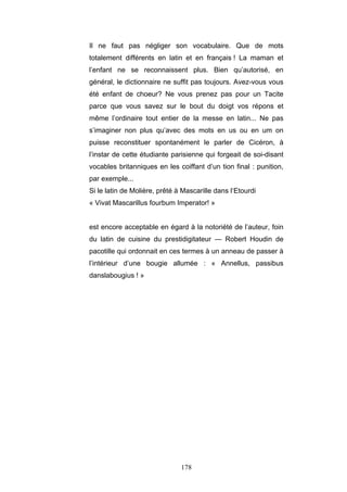 178
Il ne faut pas négliger son vocabulaire. Que de mots
totalement différents en latin et en français ! La maman et
l’enfant ne se reconnaissent plus. Bien qu’autorisé, en
général, le dictionnaire ne suffit pas toujours. Avez-vous vous
été enfant de choeur? Ne vous prenez pas pour un Tacite
parce que vous savez sur le bout du doigt vos répons et
même l’ordinaire tout entier de la messe en latin... Ne pas
s’imaginer non plus qu’avec des mots en us ou en um on
puisse reconstituer spontanément le parler de Cicéron, à
l’instar de cette étudiante parisienne qui forgeait de soi-disant
vocables britanniques en les coiffant d’un tion final : punition,
par exemple...
Si le latin de Molière, prêté à Mascarille dans l‘Etourdi
« Vivat Mascarillus fourbum Imperator! »
est encore acceptable en égard à la notoriété de l’auteur, foin
du latin de cuisine du prestidigitateur — Robert Houdin de
pacotille qui ordonnait en ces termes à un anneau de passer à
l’intérieur d’une bougie allumée : « Annellus, passibus
danslabougius ! »
 