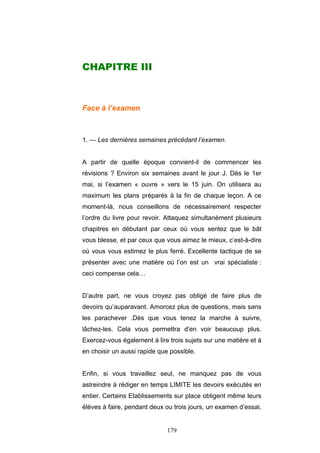 179
CHAPITRE III
Face à l’examen
1. — Les dernières semaines précédant l’examen.
A partir de quelle époque convient-il de commencer les
révisions ? Environ six semaines avant le jour J. Dès le 1er
mai, si l’examen « ouvre » vers le 15 juin. On utilisera au
maximum les plans préparés à la fin de chaque leçon. A ce
moment-là, nous conseillons de nécessairement respecter
l’ordre du livre pour revoir. Attaquez simultanément plusieurs
chapitres en débutant par ceux où vous sentez que le bât
vous blesse, et par ceux que vous aimez le mieux, c’est-à-dire
où vous vous estimez le plus ferré. Excellente tactique de se
présenter avec une matière où l’on est un vrai spécialiste :
ceci compense cela…
D’autre part, ne vous croyez pas obligé de faire plus de
devoirs qu’auparavant. Amorcez plus de questions, mais sans
les parachever .Dès que vous tenez la marche à suivre,
lâchez-les. Cela vous permettra d’en voir beaucoup plus.
Exercez-vous également à lire trois sujets sur une matière et à
en choisir un aussi rapide que possible.
Enfin, si vous travaillez seul, ne manquez pas de vous
astreindre à rédiger en temps LIMITE les devoirs exécutés en
entier. Certains Etablissements sur place obligent même leurs
élèves à faire, pendant deux ou trois jours, un examen d’essai,
 
