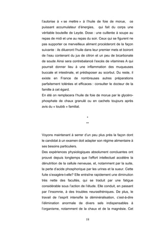 18
l’autorise à « se mettre » à l’huile de foie de morue, ce
puissant accumulateur d’énergies, qui fait du corps une
véritable bouteille de Leyde. Dose : une cuillerée à soupe au
repas de midi et une au repas du soir. Ceux qui se figurent ne
pas supporter ce merveilleux aliment procéderont de la façon
suivante : ils dilueront l’huile dans leur premier mets et boiront
de l’eau contenant du jus de citron et un peu de bicarbonate
de soude Ainsi sera contrebalancé l’excès de vitamines A qui
pourrait donner lieu à une inflammation des muqueuses
buccale et intestinale, et prédisposer au scorbut. Du reste, il
existe en France de nombreuses autres préparations
parfaitement tolérées et efficaces : consulter le docteur de la
famille à cet égard.
En été on remplacera l’huile de foie de morue par le glycéro-
phosphate de chaux granulé ou en cachets toujours après
avis du « toubib » familial.
*
**
Voyons maintenant à serrer d’un peu plus près la façon dont
le candidat à un examen doit adapter son régime alimentaire à
ses besoins particuliers.
Des expériences physiologiques absolument concluantes ont
prouvé depuis longtemps que l’effort intellectuel accélère la
dénutrition de la cellule nerveuse, et, notamment par la suite,
la perte d’acide phosphorique par les urines et la sueur. Cette
fuite s’exagère-t-elle? Elle entraîne rapidement une diminution
très nette des facultés, qui se traduit par une fatigue
considérable sous l’action de l’étude. Elle conduit, en passant
par l’insomnie, à des troubles neurasthéniques. De plus, le
travail de l’esprit intensifie la déminéralisation, c’est-à-dire
l’élimination anormale de divers sels indispensables à
l’organisme, notamment de la chaux et de la magnésie. Cet
 