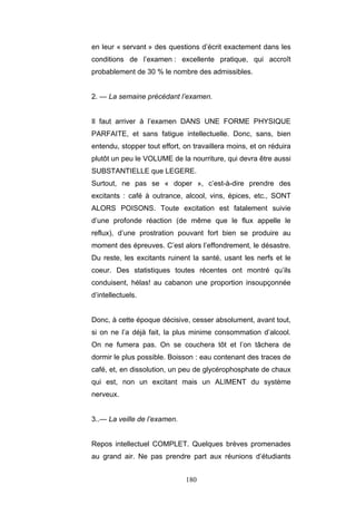 180
en leur « servant » des questions d’écrit exactement dans les
conditions de l’examen : excellente pratique, qui accroît
probablement de 30 % le nombre des admissibles.
2. — La semaine précédant l’examen.
Il faut arriver à l’examen DANS UNE FORME PHYSIQUE
PARFAITE, et sans fatigue intellectuelle. Donc, sans, bien
entendu, stopper tout effort, on travaillera moins, et on réduira
plutôt un peu le VOLUME de la nourriture, qui devra être aussi
SUBSTANTIELLE que LEGERE.
Surtout, ne pas se « doper », c’est-à-dire prendre des
excitants : café à outrance, alcool, vins, épices, etc., SONT
ALORS POISONS. Toute excitation est fatalement suivie
d’une profonde réaction (de même que le flux appelle le
reflux), d’une prostration pouvant fort bien se produire au
moment des épreuves. C’est alors l’effondrement, le désastre.
Du reste, les excitants ruinent la santé, usant les nerfs et le
coeur. Des statistiques toutes récentes ont montré qu’ils
conduisent, hélas! au cabanon une proportion insoupçonnée
d’intellectuels.
Donc, à cette époque décisive, cesser absolument, avant tout,
si on ne l’a déjà fait, la plus minime consommation d’alcool.
On ne fumera pas. On se couchera tôt et l’on tâchera de
dormir le plus possible. Boisson : eau contenant des traces de
café, et, en dissolution, un peu de glycérophosphate de chaux
qui est, non un excitant mais un ALIMENT du système
nerveux.
3..— La veille de l’examen.
Repos intellectuel COMPLET. Quelques brèves promenades
au grand air. Ne pas prendre part aux réunions d’étudiants
 