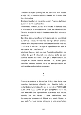 182
Une chance de plus que naguère. On se bornait alors à dicter
le sujet, d’où, trop maints quiproquo faisant des victimes, voire
des hécatombes
C’est ainsi que l’un de nos amis, passant l’examen du Brevet
Supérieur, écrivit sous la dictée:
« Volume du ponton », au lieu de « Volume du tronc de cône
», vrai énoncé de la question de cours en mathématiques.
Dans cet examen, du reste, il n’y avait pas de choix entre trois
questions...
De même, dans une salle de la Sorbonne où des candidats à
la première partie du Baccalauréat classique allaient faire leur
version latine, le professeur de service se mit à dicter « dè cou
- ï - ouss » au lieu de « De cujus ». Il prononçait le u avec le
son ou et le son j avec le son i.
Minute de stupeur... Mais pas plus. Aussitôt que l’auditoire eut
réalisé de quoi il retournait, une clameur jaillie de cent
poitrines ébranla les vitres. Bien prit à l’Administration de
changer le dicteur séance tenante. Les jeunes gens,
déchaînés, eussent peut-être mis le feu à l’amphi théâtre, en
tout cas sûrement refusé de composer...
*
**
Enfoncez-vous dans la tête qu’une écriture bien lisible, une
rédaction d’apparence élégante, des résultats isolés et
soulignés (ou numérotés), afin que le correcteur PUISSE LES
VOIR D’UN SEUL COUP, ont plus d’importance qu’on ne
croit. Présentez une copie-brouillon avec force mots raturés
séparés par des taches : votre examinateur sera
fâcheusement impressionné. Malgré son souci d’équité, et
sans qu’il s’en rende compte lui-même, la note sera d’autant
 
