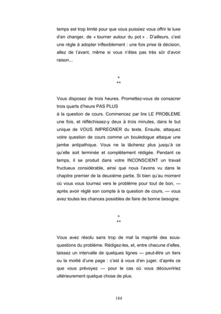 184
temps est trop limité pour que vous puissiez vous offrir le luxe
d’en changer, de « tourner autour du pot » . D’ailleurs, c’est
une règle à adopter inflexiblement : une fois prise là décision,
allez de l’avant, même si vous n’êtes pas très sûr d’avoir
raison...
*
**
Vous disposez de trois heures. Promettez-vous de consacrer
trois quarts d’heure PAS PLUS
à la question de cours. Commencez par lire LE PROBLEME
une fois, et réfléchissez-y deux à trois minutes, dans le but
unique de VOUS IMPREGNER du texte. Ensuite, attaquez
votre question de cours comme un bouledogue attaque une
jambe antipathique. Vous ne la lâcherez plus jusqu’à ce
qu’elle soit terminée et complètement rédigée. Pendant ce
temps, il se produit dans votre INCONSCIENT un travail
fructueux considérable, ainsi que nous l’avons vu dans le
chapitre premier de la deuxième partie. Si bien qu’au moment
où vous vous tournez vers le problème pour tout de bon, —
après avoir réglé son compte à la question de cours, — vous
avez toutes les chances possibles de faire de bonne besogne.
*
**
Vous avez résolu sans trop de mal la majorité des sous-
questions du problème. Rédigez-les, et, entre chacune d’elles,
laissez un intervalle de quelques lignes — peut-être un tiers
ou la moitié d’une page : c’est à vous d’en juger, d’après ce
que vous prévoyez — pour le cas où vous découvririez
ultérieurement quelque chose de plus.
 