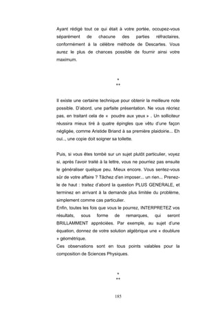 185
Ayant rédigé tout ce qui était à votre portée, occupez-vous
séparément de chacune des parties réfractaires,
conformément à la célèbre méthode de Descartes. Vous
aurez le plus de chances possible de fournir ainsi votre
maximum.
*
**
Il existe une certaine technique pour obtenir la meilleure note
possible. D’abord, une parfaite présentation. Ne vous récriez
pas, en traitant cela de « poudre aux yeux » . Un solliciteur
réussira mieux tiré à quatre épingles que vêtu d’une façon
négligée, comme Aristide Briand à sa première plaidoirie... Eh
oui.., une copie doit soigner sa toilette.
Puis, si vous êtes tombé sur un sujet plutôt particulier, voyez
si, après l’avoir traité à la lettre, vous ne pourriez pas ensuite
le généraliser quelque peu. Mieux encore. Vous sentez-vous
sûr de votre affaire ? Tâchez d’en imposer... un rien... Prenez-
le de haut : traitez d’abord la question PLUS GENERALE, et
terminez en arrivant à la demande plus limitée du problème,
simplement comme cas particulier.
Enfin, toutes les fois que vous le pourrez, INTERPRETEZ vos
résultats, sous forme de remarques, qui seront
BRILLAMMENT appréciées. Par exemple, au sujet d’une
équation, donnez de votre solution algébrique une « doublure
» géométrique.
Ces observations sont en tous points valables pour la
composition de Sciences Physiques.
*
**
 