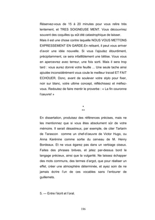 186
Réservez-vous de 15 à 20 minutes pour vous relire très
lentement, et TRES SOIGNEUSE MENT. Vous découvrirez
souvent des coquilles qu eût été catastrophique de laisser.
Mais il est une chose contre laquelle NOUS VOUS METTONS
EXPRESSEMENT EN GARDE.En relisant, il peut vous arriver
d’avoir une idée nouvelle. Si vous l’ajoutez étourdiment,
précipitamment, ce sera infailliblement une bêtise. Vous vous
en apercevrez avec terreur, une fois sorti. Mais il sera trop
tard : vous aurez donné votre feuille ... Une seule tache ainsi
ajoutée inconsidérément vous coule le meilleur travail ET FAIT
ECHOUER. Donc, avant de soulever votre stylo pour fixer,
noir sur blanc, votre ultime concept, réfléchissez et méfiez-
vous. Redoutez de faire mentir le proverbe : « La fin couronne
l’oeuvre! »
*
**
En dissertation, produisez des références précises, mais ne
les mentionnez que si vous êtes absolument sûr de votre
mémoire. Il serait désastreux, par exemple, de citer Tartarin
de Tarascon comme un chef-d’oeuvre de Victor Hugo, ou
Anna Karénine comme sortie du cerveau de M. Henry
Bordeaux. Et ne vous égarez pas dans un verbiage oiseux.
Faites des phrases brèves, et jetez par-dessus bord le
langage précieux, ainsi que la vulgarité. Ne laissez échapper
des mots communs, des termes d’argot, que pour réaliser un
effet, créer une atmosphère déterminée, et ayez soin de ne
jamais écrire l’un de ces vocables sans l’entourer de
guillemets.
5. — Entre l’écrit et l’oral.
 