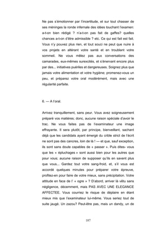 187
Ne pas s’émotionner par l’incertitude, et sur tout chasser de
ses méninges la ronde infernale des idées touchant l’examen:
a-t-on bien rédigé ? n’a-t-on pas fait de gaffes? quelles
chances a-t-on d’être admissible ? etc. Ce qui est fait est fait.
Vous n’y pouvez plus rien, et tout souci ne peut que nuire à
vos projets en altérant votre santé et en troublant votre
sommeil. Ne vous mêlez pas aux conversations des
camarades, eux-mêmes surexcités, et s’énervant encore plus
par des... initiatives puériles et dangereuses. Soignez plus que
jamais votre alimentation et votre hygiène; promenez-vous un
peu, et préparez votre oral modérément, mais avec une
régularité parfaite.
6. — A l’oral.
Arrivez tranquillement, sans peur. Vous avez soigneusement
préparé vos matières; donc, aucune raison spéciale d’avoir le
trac. Ne vous faites pas de l’examinateur une image
effrayante. Il sera plutôt, par principe, bienveillant, sachant
déjà que les candidats ayant émergé du crible strict de l’écrit
ne sont pas des cancres, loin de là ! — et que, sauf exception,
ils sont sans doute capables de « passer ». Puis dites- vous
que les « épluchages » sont aussi bien pour les autres que
pour vous; aucune raison de supposer qu’ils en savent plus
que vous... Gardez tout votre sang-froid, et, s’il vous est
accordé quelques minutes pour préparer votre épreuve,
profitez-en pour faire de votre mieux, sans précipitation. Votre
attitude en face de l’ « ogre » ? D’abord, arriver là vêtu sans
négligence, décemment, mais PAS AVEC UNE ELEGANCE
AFFECTEE. Vous courriez le risque de déplaire en étant
mieux mis que l’examinateur lui-même. Vous seriez tout de
suite jaugé. Un zazou? Peut-être pas, mais un dandy, un de
 