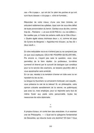 188
ces « fils à papa » qui ont de l’or plein les poches et qui ont
suivi leurs classes « à la papa », voire en fumistes...
Répondez de votre mieux, d’une voix bien timbrée, en
articulant nettement les syllabes. Ayez soin de vous être défait
de toute prononciation du terroir. Gardez-vous de dire, comme
trop de... Parisiens : « Je suis né ôô Pôô-ris » ou «la colllère ».
Ne nasillez pas, à l’instar de certains natifs de la Côte d’Azur :
« Quatre égale sissss moinssss deux », ni, comme tel pays
de Cyrano de Bergerac: « Apportez-moi d’euze», au lieu de «
deux oeufs ».
Si votre redoutable vis-à-vis n’entend pas ou ne comprend pas
ce que vous expliquez, CELA NE POURRA QU’ALLER MAL.
Pis encore si, n’ayant pas saisi la question, vous vous
permettez de la faire répéter. Le professeur, lui-même
surmené et énervé par le surcroît de besogne que constitue
pour lui le service des examens, se laissera peut-être aller à
vous apostropher sans aménité.
En ce cas, résistez à la tentation d’entrer en lutte avec lui en
ripostant du tac au tac.
La langue lui fourchant, lui arriverait-il d’articuler une coquille ,
vous préserve le ciel de la relever! Si, en philosophie, votre
opinion s’écarte sensiblement de la sienne, ne polémiquez
pas avec lui, mais employez, pour lui répondre sans tout de
même fouler aux pieds votre personnalité, toutes les
ressources de votre diplomatie.
*
**
A propos d’oraux, on conte bien des anecdotes. A un examen
oral de Philosophie. — « Quel est le syllogisme fondamental
de Descartes, qui résume toute une doctrine? Eh bien ! Vous
 