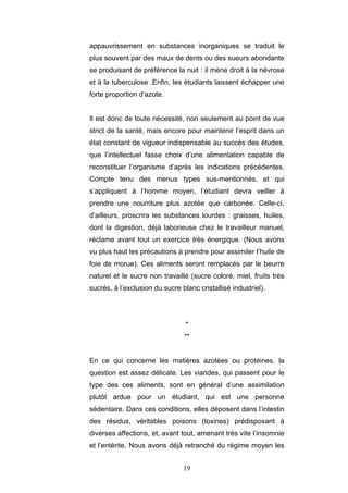 19
appauvrissement en substances inorganiques se traduit le
plus souvent par des maux de dents ou des sueurs abondante
se produisant de préférence la nuit : il mène droit à la névrose
et à la tuberculose .Enfin, les étudiants laissent échapper une
forte proportion d’azote.
Il est donc de toute nécessité, non seulement au point de vue
strict de la santé, mais encore pour maintenir l’esprit dans un
état constant de vigueur indispensable au succès des études,
que l’intellectuel fasse choix d’une alimentation capable de
reconstituer l’organisme d’après les indications précédentes.
Compte tenu des menus types sus-mentionnés, et qui
s’appliquent à l’homme moyen, l’étudiant devra veiller à
prendre une nourriture plus azotée que carbonée. Celle-ci,
d’ailleurs, proscrira les substances lourdes : graisses, huiles,
dont la digestion, déjà laborieuse chez le travailleur manuel,
réclame avant tout un exercice très énergique. (Nous avons
vu plus haut les précautions à prendre pour assimiler l’huile de
foie de morue). Ces aliments seront remplacés par le beurre
naturel et le sucre non travaillé (sucre coloré, miel, fruits très
sucrés, à l’exclusion du sucre blanc cristallisé industriel).
*
**
En ce qui concerne les matières azotées ou protéines, la
question est assez délicate. Les viandes, qui passent pour le
type des ces aliments, sont en général d’une assimilation
plutôt ardue pour un étudiant, qui est une personne
sédentaire. Dans ces conditions, elles déposent dans l’intestin
des résidus, véritables poisons (toxines) prédisposant à
diverses affections, et, avant tout, amenant très vite l’insomnie
et l’entérite. Nous avons déjà retranché du régime moyen les
 
