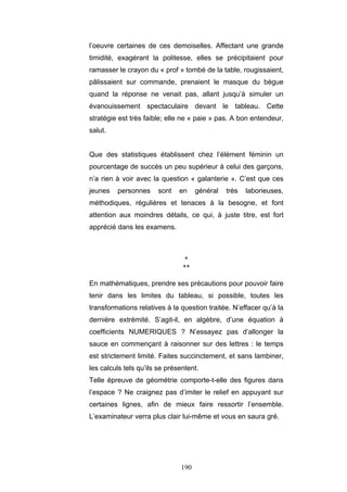 190
l’oeuvre certaines de ces demoiselles. Affectant une grande
timidité, exagérant la politesse, elles se précipitaient pour
ramasser le crayon du « prof » tombé de la table, rougissaient,
pâlissaient sur commande, prenaient le masque du bègue
quand la réponse ne venait pas, allant jusqu’à simuler un
évanouissement spectaculaire devant le tableau. Cette
stratégie est très faible; elle ne « paie » pas. A bon entendeur,
salut.
Que des statistiques établissent chez l’élément féminin un
pourcentage de succès un peu supérieur à celui des garçons,
n’a rien à voir avec la question « galanterie ». C’est que ces
jeunes personnes sont en général très laborieuses,
méthodiques, régulières et tenaces à la besogne, et font
attention aux moindres détails, ce qui, à juste titre, est fort
apprécié dans les examens.
*
**
En mathématiques, prendre ses précautions pour pouvoir faire
tenir dans les limites du tableau, si possible, toutes les
transformations relatives à la question traitée. N’effacer qu’à la
dernière extrémité. S’agit-il, en algèbre, d’une équation à
coefficients NUMERIQUES ? N’essayez pas d’allonger la
sauce en commençant à raisonner sur des lettres : le temps
est strictement limité. Faites succinctement, et sans lambiner,
les calculs tels qu’ils se présentent.
Telle épreuve de géométrie comporte-t-elle des figures dans
l’espace ? Ne craignez pas d’imiter le relief en appuyant sur
certaines lignes, afin de mieux faire ressortir l’ensemble.
L’examinateur verra plus clair lui-même et vous en saura gré.
 