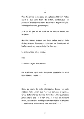 191
*
**
Vous fait-on lire un morceau, en explication littéraire? Faites
appel à tout votre talent de diction. Gardez-vous, en
particulier, d’estropier les noms d’auteurs ou de personnages.
N’allez pas déclamer, par exemple :
«Ca –y- in» (au lieu de Caïn) se fut enfui de devant les
tempêtes.
N’oubliez pas non plus que vous devez parfois, au cours de la
diction, observer des repos non marqués par des virgules, et
les faire sentir aux bons endroits. Ne dites pas :
Le chêne un jour- dit au roseau,
Mais :
Le chêne - un jour dit au roseau,
car la première façon de vous exprimer supposerait un arbre
qui s’appelle « un jour » !
*
**
Enfin, au cours de toute interrogation donnez en toute
modestie telle opinion que l’on vous demande d’exprimer.
Evitez de trancher de l’homme d’importance. Ne vous laissez
jamais aller à dire : « A mon avis... » ce qui, en attendant
mieux, vous attirerait immanquablement la riposte foudroyante
: « Il est donc si important que cela, votre avis ??? »
 