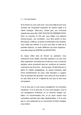 192
7. — En cas d’échec.
Si la chance ne vous a pas souri, vous avez déjà de quoi vous
consoler par l’imposante proportion de copains logés à la
même enseigne. Dites-vous, d’autre part, que l’immense
majorité des reçus NE L’ONT PAS ETE DU PREMIER COUP.
Donc un insuccès ne doit pas vous infliger une blessure
d’amour-propre, une humiliation, vous faire perdre la face.
Remarquez, d’ailleurs, qu’après la proclamation des résultats,
vous n’êtes pas inférieur à ce que vous étiez la veille de la
première épreuve. La seule différence est toute subjective :
vous êtes passé de l’ESPOIR à la DECEPTION.
Au risque d’être taxé de fervent du paradoxe, nous
avancerons qu’en réalité, vous êtes supérieur à ce que vous
étiez auparavant. Ces épreuves ont été pour vous un exercice
salutaire, parce qu’exécuté dans les’ conditions de l’examen,
c’est bien le cas de le dire... Aucune leçon, fût-elle faite par un
génie en matière pédagogique, ne saurait remplacer cette
forme d’entraînement. En outre, votre éducation y a gagné.
Pour la première fois peut-être, vous venez de vous heurter à
l’un des récifs de la vie. II dépend de vous que ce choc vous
soit salutaire.
Il ne le sera pas si vous suivez aveuglément vos premières
impulsions. Il ne le sera pas, Si vous vous groupez, vous et
vos compagnons d’infortune, en un monome vengeur qui,
hélas ! ne raccommodera rien, et au cours duquel vous
commettrez peut-être des actes répréhensibles. Il ne le sera
pas si, vous redressant en un mouvement de fierté outragée,
vous clamez
 