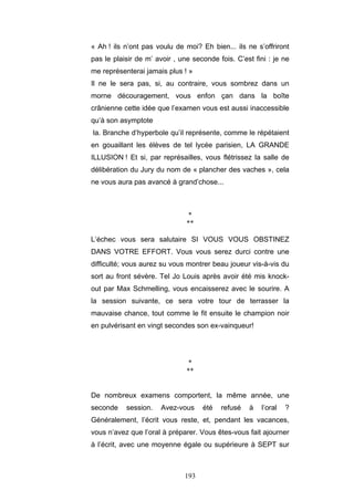 193
« Ah ! ils n’ont pas voulu de moi? Eh bien... ils ne s’offriront
pas le plaisir de m’ avoir , une seconde fois. C’est fini : je ne
me représenterai jamais plus ! »
Il ne le sera pas, si, au contraire, vous sombrez dans un
morne découragement, vous enfon çan dans la boîte
crânienne cette idée que l’examen vous est aussi inaccessible
qu’à son asymptote
la. Branche d’hyperbole qu’il représente, comme le répétaient
en gouaillant les élèves de tel lycée parisien, LA GRANDE
ILLUSION ! Et si, par représailles, vous flétrissez la salle de
délibération du Jury du nom de « plancher des vaches », cela
ne vous aura pas avancé à grand’chose...
*
**
L’échec vous sera salutaire SI VOUS VOUS OBSTINEZ
DANS VOTRE EFFORT. Vous vous serez durci contre une
difficulté; vous aurez su vous montrer beau joueur vis-à-vis du
sort au front sévère. Tel Jo Louis après avoir été mis knock-
out par Max Schmelling, vous encaisserez avec le sourire. A
la session suivante, ce sera votre tour de terrasser la
mauvaise chance, tout comme le fit ensuite le champion noir
en pulvérisant en vingt secondes son ex-vainqueur!
*
**
De nombreux examens comportent, la même année, une
seconde session. Avez-vous été refusé à l’oral ?
Généralement, l’écrit vous reste, et, pendant les vacances,
vous n’avez que l’oral à préparer. Vous êtes-vous fait ajourner
à l’écrit, avec une moyenne égale ou supérieure à SEPT sur
 