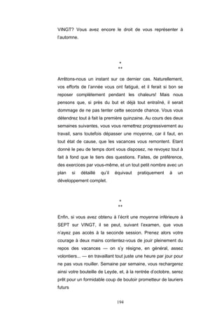194
VINGT? Vous avez encore le droit de vous représenter à
l’automne.
*
**
Arrêtons-nous un instant sur ce dernier cas. Naturellement,
vos efforts de l’année vous ont fatigué, et il ferait si bon se
reposer complètement pendant les chaleurs! Mais nous
pensons que, si près du but et déjà tout entraîné, il serait
dommage de ne pas tenter cette seconde chance. Vous vous
détendrez tout à fait la première quinzaine. Au cours des deux
semaines suivantes, vous vous remettrez progressivement au
travail, sans toutefois dépasser une moyenne, car il faut, en
tout état de cause, que les vacances vous remontent. Etant
donné le peu de temps dont vous disposez, ne revoyez tout à
fait à fond que le tiers des questions. Faites, de préférence,
des exercices par vous-même, et un tout petit nombre avec un
plan si détaillé qu’il équivaut pratiquement à un
développement complet.
*
**
Enfin, si vous avez obtenu à l’écrit une moyenne inférieure à
SEPT sur VINGT, il se peut, suivant l’examen, que vous
n’ayez pas accès à la seconde session. Prenez alors votre
courage à deux mains contentez-vous de jouir pleinement du
repos des vacances — on s’y résigne, en général, assez
volontiers... — en travaillant tout juste une heure par jour pour
ne pas vous rouiller. Semaine par semaine, vous rechargerez
ainsi votre bouteille de Leyde, et, à la rentrée d’octobre, serez
prêt pour un formidable coup de boutoir prometteur de lauriers
futurs
 