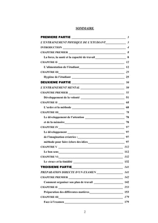 2
SOMMAIRE
PREMIERE PARTIE _____________________________________ 3
L’ENTRAINEMENT PHYSIQUE DE L’ETUDIANT______________ 3
INTRODUCTION ___________________________________________ 4
CHAPITRE PREMIER _______________________________________ 8
La force, la santé et la capacité de travail_____________________ 8
CHAPITRE II _____________________________________________ 12
L’alimentation de l’étudiant_______________________________ 12
CHAPITRE III_____________________________________________ 25
Hygiène de l’étudiant ____________________________________ 25
DEUXIEME PARTIE ____________________________________ 50
L’ENTRAINEMENT MENTAL ______________________________ 50
CHAPITRE PREMIER ______________________________________ 51
Développement de la volonté ______________________________ 51
CHAPITRE II _____________________________________________ 68
L’ordre et la méthode ____________________________________ 68
CHAPITRE III_____________________________________________ 78
Le développement de l’attention ___________________________ 78
et de la mémoire_________________________________________ 78
CHAPITRE IV_____________________________________________ 97
Le développement _______________________________________ 97
de l’imagination créatrice :________________________________ 97
méthode pour faire éclore des idées_________________________ 97
CHAPITRE V ____________________________________________ 112
Le bon sens____________________________________________ 112
CHAPITRE VI____________________________________________ 132
Le «trac» et la timidité __________________________________ 132
TROISIEME PARTIE___________________________________ 141
PREPARATION DIRECTE D’UN EXAMEN __________________ 141
CHAPITRE PREMIER _____________________________________ 142
Comment organiser son plan de travail ____________________ 142
CHAPITRE II ____________________________________________ 153
Préparation des différentes matières_______________________ 153
CHAPITRE III____________________________________________ 179
Face à l’examen ________________________________________ 179
 
