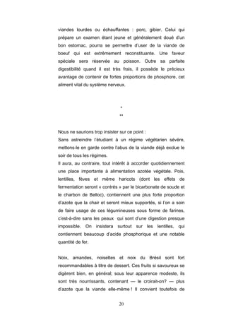 20
viandes lourdes ou échauffantes : porc, gibier. Celui qui
prépare un examen étant jeune et généralement doué d’un
bon estomac, pourra se permettre d’user de la viande de
boeuf qui est extrêmement reconstituante. Une faveur
spéciale sera réservée au poisson. Outre sa parfaite
digestibilité quand il est très frais, il possède le précieux
avantage de contenir de fortes proportions de phosphore, cet
aliment vital du système nerveux.
*
**
Nous ne saurions trop insister sur ce point :
Sans astreindre l’étudiant à un régime végétarien sévère,
mettons-le en garde contre l’abus de la viande déjà exclue le
soir de tous les régimes.
Il aura, au contraire, tout intérêt à accorder quotidiennement
une place importante à alimentation azotée végétale. Pois,
lentilles, fèves et même haricots (dont les effets de
fermentation seront « contrés » par le bicarbonate de soude et
le charbon de Belloc), contiennent une plus forte proportion
d’azote que la chair et seront mieux supportés, si l’on a soin
de faire usage de ces légumineuses sous forme de farines,
c’est-à-dire sans les peaux qui sont d’une digestion presque
impossible. On insistera surtout sur les lentilles, qui
contiennent beaucoup d’acide phosphorique et une notable
quantité de fer.
Noix, amandes, noisettes et noix du Brésil sont fort
recommandables à titre de dessert. Ces fruits si savoureux se
digèrent bien, en général; sous leur apparence modeste, ils
sont très nourrissants, contenant — le croirait-on? — plus
d’azote que la viande elle-même ! Il convient toutefois de
 