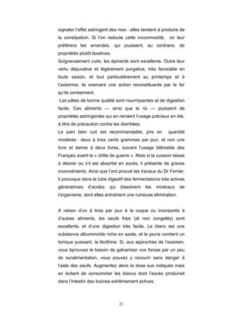 21
signaler l’effet astringent des noix : elles tendent à produire de
la constipation. Si l’on redoute cette incommodité, on leur
préférera les amandes, qui jouissent, au contraire, de
propriétés plutôt laxatives.
Soigneusement cuits, les épinards sont excellents. Outre leur
vertu dépurative et légèrement purgative, très favorable en
toute saison, et tout particulièrement au printemps et à
l’automne, ils exercent une action reconstituante par le fer
qu’ils contiennent.
Les pâtes de bonne qualité sont nourrissantes et de digestion
facile. Ces aliments — ainsi que le riz — jouissent de
propriétés astringentes qui en rendent l’usage précieux en été,
à titre de précaution contre les diarrhées.
Le pain bien cuit est recommandable, pris en quantité
modérée : deux à trois cents grammes par jour, et non une
livre et demie à deux livres, suivant l’usage blâmable des
Français avant la « drôle de guerre ». Mais si la cuisson laisse
à désirer ou s’il est absorbé en excès, il présente de graves
inconvénients. Ainsi que l’ont prouvé les travaux du Dr Ferrier,
il provoque dans le tube digestif des fermentations très actives
génératrices d’acides qui dissolvent les minéraux de
l’organisme, dont elles entraînent une ruineuse élimination.
A raison d’un à trois par jour à la coque ou incorporés à
d’autres aliments, les oeufs frais (et non congelés) sont
excellents, et d’une digestion très facile. Le blanc est une
substance albuminoïde riche en azote, et le jaune contient un
tonique puissant, la lécithine. Si, aux approches de l’examen,
vous éprouvez le besoin de galvaniser vos forces par un peu
de suralimentation, vous pouvez y recourir sans danger à
l’aide des oeufs. Augmentez alors la dose sus indiquée mais
en évitant de consommer les blancs dont l’excès produirait
dans l’intestin des toxines extrêmement actives.
 