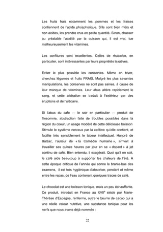 22
Les fruits frais notamment les pommes et les fraises
contiennent de l’acide phosphorique. S’ils sont bien mûrs et
non acides, les prendre crus en petite quantité. Sinon, chasser
au préalable l’acidité par la cuisson qui, il est vrai, tue
malheureusement les vitamines.
Les confitures sont excellentes. Celles de rhubarbe, en
particulier, sont intéressantes par leurs propriétés laxatives.
Eviter le plus possible les conserves. Même en hiver,
cherchez légumes et fruits FRAIS. Malgré les plus savantes
manipulations, les conserves ne sont pas saines, à cause de
leur manque de vitamines. Leur abus altère rapidement le
sang, et cette altération se traduit à l’extérieur par des
éruptions et de l’urticaire.
Si l’abus du café — le soir en particulier — produit de
l’insomnie, abstraction faite de troubles possibles dans la
région du coeur, un usage modéré de cette délicieuse boisson
Stimule le système nerveux par la caféine qu’elle contient, et
facilite très sensiblement le labeur intellectuel. Honoré de
Balzac, l’auteur de « la Comédie humaine », arrivait à
travailler ses quinze heures par jour en se « dopant » à jet
continu de café. Bien entendu, il exagérait. Quoi qu’il en soit,
le café aide beaucoup à supporter les chaleurs de l’été. A
cette époque critique de l’année qui sonne le branle-bas des
examens, il est très hygiénique d’absorber, pendant et même
entre les repas, de l’eau contenant quelques traces de café.
Le chocolat est une boisson tonique, mais un peu échauffante.
Ce produit, introduit en France au XVIIe
siècle par Marie-
Thérèse d’Espagne, renferme, outre le beurre de cacao qui a
une réelle valeur nutritive, une substance tonique pour les
nerfs que nous avons déjà nommée :
 