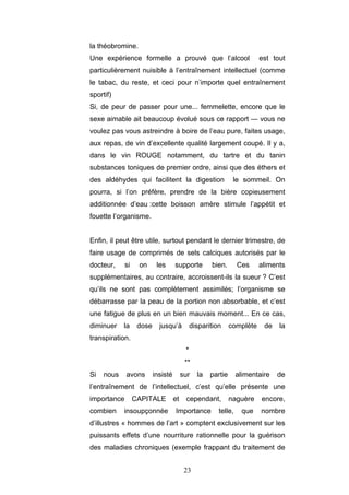 23
la théobromine.
Une expérience formelle a prouvé que l’alcool est tout
particulièrement nuisible à l’entraînement intellectuel (comme
le tabac, du reste, et ceci pour n’importe quel entraînement
sportif)
Si, de peur de passer pour une... femmelette, encore que le
sexe aimable ait beaucoup évolué sous ce rapport — vous ne
voulez pas vous astreindre à boire de l’eau pure, faites usage,
aux repas, de vin d’excellente qualité largement coupé. Il y a,
dans le vin ROUGE notamment, du tartre et du tanin
substances toniques de premier ordre, ainsi que des éthers et
des aldéhydes qui facilitent la digestion le sommeil. On
pourra, si l’on préfère, prendre de la bière copieusement
additionnée d’eau :cette boisson amère stimule l’appétit et
fouette l’organisme.
Enfin, il peut être utile, surtout pendant le dernier trimestre, de
faire usage de comprimés de sels calciques autorisés par le
docteur, si on les supporte bien. Ces aliments
supplémentaires, au contraire, accroissent-ils la sueur ? C’est
qu’ils ne sont pas complètement assimilés; l’organisme se
débarrasse par la peau de la portion non absorbable, et c’est
une fatigue de plus en un bien mauvais moment... En ce cas,
diminuer la dose jusqu’à disparition complète de la
transpiration.
*
**
Si nous avons insisté sur la partie alimentaire de
l’entraînement de l’intellectuel, c’est qu’elle présente une
importance CAPITALE et cependant, naguère encore,
combien insoupçonnée Importance telle, que nombre
d’illustres « hommes de l’art » comptent exclusivement sur les
puissants effets d’une nourriture rationnelle pour la guérison
des maladies chroniques (exemple frappant du traitement de
 