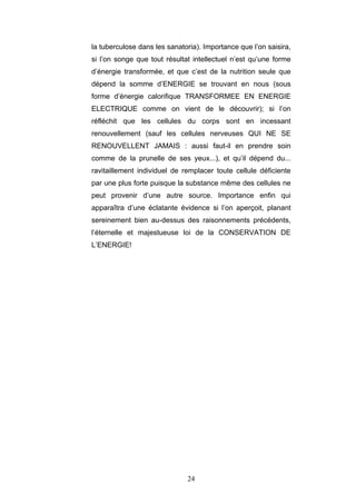 24
la tuberculose dans les sanatoria). Importance que l’on saisira,
si l’on songe que tout résultat intellectuel n’est qu’une forme
d’énergie transformée, et que c’est de la nutrition seule que
dépend la somme d’ENERGIE se trouvant en nous (sous
forme d’énergie calorifique TRANSFORMEE EN ENERGIE
ELECTRIQUE comme on vient de le découvrir); si l’on
réfléchit que les cellules du corps sont en incessant
renouvellement (sauf les cellules nerveuses QUI NE SE
RENOUVELLENT JAMAIS : aussi faut-il en prendre soin
comme de la prunelle de ses yeux...), et qu’il dépend du...
ravitaillement individuel de remplacer toute cellule déficiente
par une plus forte puisque la substance même des cellules ne
peut provenir d’une autre source. Importance enfin qui
apparaîtra d’une éclatante évidence si l’on aperçoit, planant
sereinement bien au-dessus des raisonnements précédents,
l’éternelle et majestueuse loi de la CONSERVATION DE
L’ENERGIE!
 