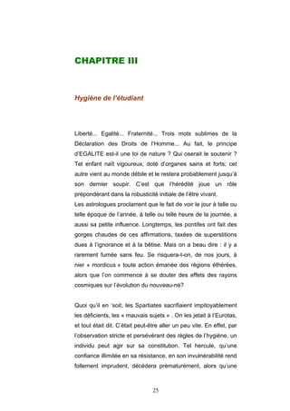 25
CHAPITRE III
Hygiène de l’étudiant
Liberté... Egalité... Fraternité... Trois mots sublimes de la
Déclaration des Droits de l’Homme... Au fait, le principe
d’EGALITE est-il une loi de nature ? Qui oserait le soutenir ?
Tel enfant naît vigoureux, doté d’organes sains et forts; cet
autre vient au monde débile et le restera probablement jusqu’à
son dernier soupir. C’est que l’hérédité joue un rôle
prépondérant dans la robusticité initiale de l’être vivant.
Les astrologues proclament que le fait de voir le jour à telle ou
telle époque de l’année, à telle ou telle heure de la journée, a
aussi sa petite influence. Longtemps, les pontifes ont fait des
gorges chaudes de ces affirmations, taxées de superstitions
dues à l’ignorance et à la bêtise. Mais on a beau dire : il y a
rarement fumée sans feu. Se risquera-t-on, de nos jours, à
nier « mordicus » toute action émanée des régions éthérées,
alors que l’on commence à se douter des effets des rayons
cosmiques sur l’évolution du nouveau-né?
Quoi qu’il en ‘soit, les Spartiates sacrifiaient impitoyablement
les déficients, les « mauvais sujets » . On les jetait à l’Eurotas,
et tout était dit. C’était peut-être aller un peu vite. En effet, par
l’observation stricte et persévérant des règles de l’hygiène, un
individu peut agir sur sa constitution. Tel hercule, qu’une
confiance illimitée en sa résistance, en son invulnérabilité rend
follement imprudent, décédera prématurément, alors qu’une
 