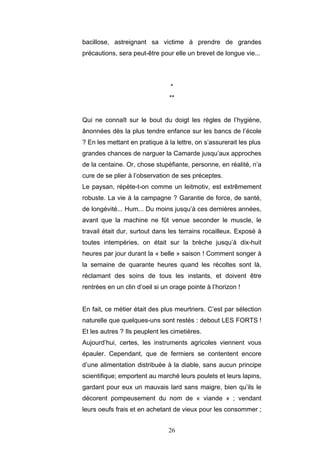 26
bacillose, astreignant sa victime à prendre de grandes
précautions, sera peut-être pour elle un brevet de longue vie...
*
**
Qui ne connaît sur le bout du doigt les règles de l’hygiène,
ânonnées dès la plus tendre enfance sur les bancs de l’école
? En les mettant en pratique à la lettre, on s’assurerait les plus
grandes chances de narguer la Camarde jusqu’aux approches
de la centaine. Or, chose stupéfiante, personne, en réalité, n’a
cure de se plier à l’observation de ses préceptes.
Le paysan, répète-t-on comme un leitmotiv, est extrêmement
robuste. La vie à la campagne ? Garantie de force, de santé,
de longévité... Hum... Du moins jusqu’à ces dernières années,
avant que la machine ne fût venue seconder le muscle, le
travail était dur, surtout dans les terrains rocailleux. Exposé à
toutes intempéries, on était sur la brèche jusqu’à dix-huit
heures par jour durant la « belle » saison ! Comment songer à
la semaine de quarante heures quand les récoltes sont là,
réclamant des soins de tous les instants, et doivent être
rentrées en un clin d’oeil si un orage pointe à l’horizon !
En fait, ce métier était des plus meurtriers. C’est par sélection
naturelle que quelques-uns sont restés : debout LES FORTS !
Et les autres ? Ils peuplent les cimetières.
Aujourd’hui, certes, les instruments agricoles viennent vous
épauler. Cependant, que de fermiers se contentent encore
d’une alimentation distribuée à la diable, sans aucun principe
scientifique; emportent au marché leurs poulets et leurs lapins,
gardant pour eux un mauvais lard sans maigre, bien qu’ils le
décorent pompeusement du nom de « viande » ; vendant
leurs oeufs frais et en achetant de vieux pour les consommer ;
 