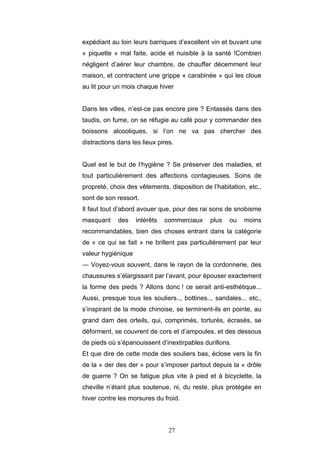 27
expédiant au loin leurs barriques d’excellent vin et buvant une
« piquette » mal faite, acide et nuisible à la santé !Combien
négligent d’aérer leur chambre, de chauffer décemment leur
maison, et contractent une grippe « carabinée » qui les cloue
au lit pour un mois chaque hiver
Dans les villes, n’est-ce pas encore pire ? Entassés dans des
taudis, on fume, on se réfugie au café pour y commander des
boissons alcooliques, si l’on ne va pas chercher des
distractions dans les lieux pires.
Quel est le but de l’hygiène ? Se préserver des maladies, et
tout particulièrement des affections contagieuses. Soins de
propreté, choix des vêtements, disposition de l’habitation, etc.,
sont de son ressort.
Il faut tout d’abord avouer que, pour des rai sons de snobisme
masquant des intérêts commerciaux plus ou moins
recommandables, bien des choses entrant dans la catégorie
de « ce qui se fait » ne brillent pas particulièrement par leur
valeur hygiénique
— Voyez-vous souvent, dans le rayon de la cordonnerie, des
chaussures s’élargissant par l’avant, pour épouser exactement
la forme des pieds ? Allons donc ! ce serait anti-esthétique...
Aussi, presque tous les souliers.., bottines.., sandales... etc.,
s’inspirant de la mode chinoise, se terminent-ils en pointe, au
grand dam des orteils, qui, comprimés, torturés, écrasés, se
déforment, se couvrent de cors et d’ampoules, et des dessous
de pieds où s’épanouissent d’inextirpables durillons.
Et que dire de cette mode des souliers bas, éclose vers la fin
de la « der des der » pour s’imposer partout depuis la « drôle
de guerre ? On se fatigue plus vite à pied et à bicyclette, la
cheville n’étant plus soutenue, ni, du reste, plus protégée en
hiver contre les morsures du froid.
 