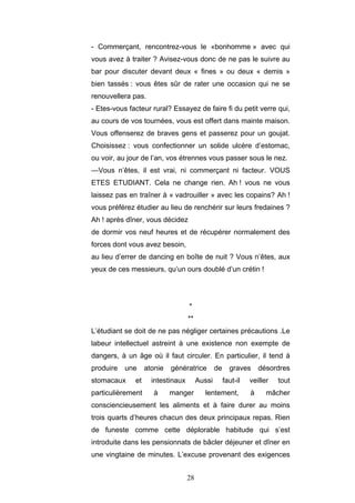 28
- Commerçant, rencontrez-vous le «bonhomme » avec qui
vous avez à traiter ? Avisez-vous donc de ne pas le suivre au
bar pour discuter devant deux « fines » ou deux « demis »
bien tassés : vous êtes sûr de rater une occasion qui ne se
renouvellera pas.
- Etes-vous facteur rural? Essayez de faire fi du petit verre qui,
au cours de vos tournées, vous est offert dans mainte maison.
Vous offenserez de braves gens et passerez pour un goujat.
Choisissez : vous confectionner un solide ulcère d’estomac,
ou voir, au jour de l’an, vos étrennes vous passer sous le nez.
—Vous n’êtes, il est vrai, ni commerçant ni facteur. VOUS
ETES ETUDIANT. Cela ne change rien. Ah ! vous ne vous
laissez pas en traîner à « vadrouiller » avec les copains? Ah !
vous préférez étudier au lieu de renchérir sur leurs fredaines ?
Ah ! après dîner, vous décidez
de dormir vos neuf heures et de récupérer normalement des
forces dont vous avez besoin,
au lieu d’errer de dancing en boîte de nuit ? Vous n’êtes, aux
yeux de ces messieurs, qu’un ours doublé d’un crétin !
*
**
L’étudiant se doit de ne pas négliger certaines précautions .Le
labeur intellectuel astreint à une existence non exempte de
dangers, à un âge où il faut circuler. En particulier, il tend à
produire une atonie génératrice de graves désordres
stomacaux et intestinaux Aussi faut-il veiller tout
particulièrement à manger lentement, à mâcher
consciencieusement les aliments et à faire durer au moins
trois quarts d’heures chacun des deux principaux repas. Rien
de funeste comme cette déplorable habitude qui s’est
introduite dans les pensionnats de bâcler déjeuner et dîner en
une vingtaine de minutes. L’excuse provenant des exigences
 