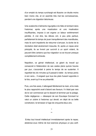 29
d’un emploi du temps surchargé est illusoire :on étudie moins
bien moins vite, et on assimile très mal les connaissances,
pendant une digestion laborieuse.
Une avalanche d’aliments ingurgités à la hâte et tombant dans
l’estomac après une mastication et une insalivation
insuffisantes, impose à cet organe un labeur extrêmement
pénible. A vrai dire, les élèves ont, à peu près partout,
parfaitement le temps de jouer tranquillement des mandibules,
mais ils sont impatients de retourner s’amuser, la durée de la
récréation était sévèrement mesurée. Si, après un repas ainsi
précipité, ils se livrent par surcroît à un sport violent, ils
peuvent être certains que leur digestion va se trouver presque
complètement entravée.
Napoléon, ce génial intellectuel, ce géant du travail qui
consacrait à l’élaboration de ses vastes plans quinze heures
par jour, s’accordait à peine le temps de se sustenter. Il
regrettait les dix minutes qu’il passait à table : du temps perdu
à son sens... Il exigeait que tous les plats fussent apportés à
la fois, avant qu’il ne se présentât.
Puis, une fois assis, il allongeait fébrilement la main, et le mets
le plus rapproché avait d’abord ses faveurs. Il n’était pas rare
de le voir commencer par le dessert et terminer par le potage.
Cette négligence — désespoir de son Esculape Corvisart lui
valut un ulcère à l’estomac qui devait, en dépit de sa belle
constitution, le terrasser à l’age de cinquante-deux ans.
*
**
Evitez tout travail intellectuel immédiatement après le repas;
abstenez-vous même de tout exercice physique un peu actif.
 