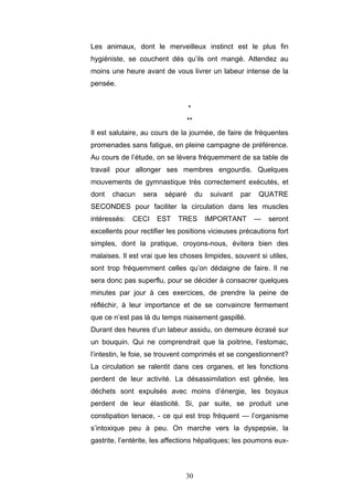 30
Les animaux, dont le merveilleux instinct est le plus fin
hygiéniste, se couchent dès qu’ils ont mangé. Attendez au
moins une heure avant de vous livrer un labeur intense de la
pensée.
*
**
Il est salutaire, au cours de la journée, de faire de fréquentes
promenades sans fatigue, en pleine campagne de préférence.
Au cours de l’étude, on se lèvera fréquemment de sa table de
travail pour allonger ses membres engourdis. Quelques
mouvements de gymnastique très correctement exécutés, et
dont chacun sera séparé du suivant par QUATRE
SECONDES pour faciliter la circulation dans les muscles
intéressés: CECI EST TRES IMPORTANT — seront
excellents pour rectifier les positions vicieuses précautions fort
simples, dont la pratique, croyons-nous, évitera bien des
malaises. Il est vrai que les choses limpides, souvent si utiles,
sont trop fréquemment celles qu’on dédaigne de faire. Il ne
sera donc pas superflu, pour se décider à consacrer quelques
minutes par jour à ces exercices, de prendre la peine de
réfléchir, à leur importance et de se convaincre fermement
que ce n’est pas là du temps niaisement gaspillé.
Durant des heures d’un labeur assidu, on demeure écrasé sur
un bouquin. Qui ne comprendrait que la poitrine, l’estomac,
l’intestin, le foie, se trouvent comprimés et se congestionnent?
La circulation se ralentit dans ces organes, et les fonctions
perdent de leur activité. La désassimilation est gênée, les
déchets sont expulsés avec moins d’énergie, les boyaux
perdent de leur élasticité. Si, par suite, se produit une
constipation tenace, - ce qui est trop fréquent — l’organisme
s’intoxique peu à peu. On marche vers la dyspepsie, la
gastrite, l’entérite, les affections hépatiques; les poumons eux-
 