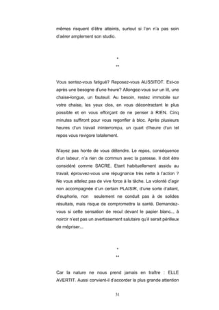 31
mêmes risquent d’être atteints, surtout si l’on n’a pas soin
d’aérer amplement son studio.
*
**
Vous sentez-vous fatigué? Reposez-vous AUSSITOT. Est-ce
après une besogne d’une heure? Allongez-vous sur un lit, une
chaise-longue, un fauteuil. Au besoin, restez immobile sur
votre chaise, les yeux clos, en vous décontractant le plus
possible et en vous efforçant de ne penser à RIEN. Cinq
minutes suffiront pour vous regonfler à bloc. Après plusieurs
heures d’un travail ininterrompu, un quart d’heure d’un tel
repos vous revigore totalement.
N’ayez pas honte de vous détendre. Le repos, conséquence
d’un labeur, n’a rien de commun avec la paresse. Il doit être
considéré comme SACRE. Etant habituellement assidu au
travail, éprouvez-vous une répugnance très nette à l’action ?
Ne vous attelez pas de vive force à la tâche. La volonté d’agir
non accompagnée d’un certain PLAISIR, d’une sorte d’allant,
d’euphorie, non seulement ne conduit pas à de solides
résultats, mais risque de compromettre la santé. Demandez-
vous si cette sensation de recul devant le papier blanc.., à
noircir n’est pas un avertissement salutaire qu’il serait périlleux
de mépriser...
*
**
Car la nature ne nous prend jamais en traître : ELLE
AVERTIT. Aussi convient-il d’accorder la plus grande attention
 