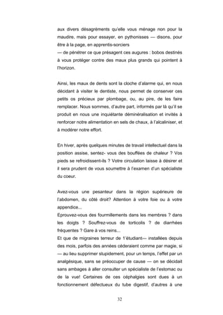 32
aux divers désagréments qu’elle vous ménage non pour la
maudire, mais pour essayer, en pythonisses — disons, pour
être à la page, en apprentis-sorciers
— de pénétrer ce que présagent ces augures : bobos destinés
à vous protéger contre des maux plus grands qui pointent à
l’horizon.
Ainsi, les maux de dents sont la cloche d’alarme qui, en nous
décidant à visiter le dentiste, nous permet de conserver ces
petits os précieux par plombage, ou, au pire, de les faire
remplacer. Nous sommes, d’autre part, informés par là qu’il se
produit en nous une inquiétante déminéralisation et invités à
renforcer notre alimentation en sels de chaux, à l’alcaliniser, et
à modérer notre effort.
En hiver, après quelques minutes de travail intellectuel dans la
position assise, sentez- vous des bouffées de chaleur ? Vos
pieds se refroidissent-ils ? Votre circulation laisse à désirer et
il sera prudent de vous soumettre à l’examen d’un spécialiste
du coeur.
Avez-vous une pesanteur dans la région supérieure de
l’abdomen, du côté droit? Attention à votre foie ou à votre
appendice...
Eprouvez-vous des fourmillements dans les membres ? dans
les doigts ? Souffrez-vous de torticolis ? de diarrhées
fréquentes ? Gare à vos reins...
Et que de migraines terreur de 1’étudiant— installées depuis
des mois, parfois des années céderaient comme par magie, si
— au lieu supprimer stupidement, pour un temps, l’effet par un
analgésique, sans se préoccuper de cause — on se décidait
sans ambages à aller consulter un spécialiste de l’estomac ou
de la vue! Certaines de ces céphalgies sont dues à un
fonctionnement défectueux du tube digestif, d’autres à une
 