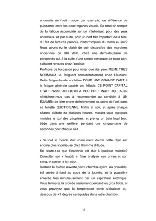 33
anomalie de l’oeil :myopie par exemple, ou différence de
puissance entre les deux organes visuels. Se rend-on compte
de la fatigue accumulée par un intellectuel, pour des yeux
anormaux, et, par suite, pour un nerf très important de la tête,
du fait de lectures presque ininterrompues du matin au soir?
Nous avons eu le plaisir de voir disparaître des migraines
anciennes de DIX ANS, chez une demi-douzaine de
personnes qui, à la suite d’une simple remarque de notre part,
s’étaient rendues chez l’oculiste.
Profitons de l’occasion pour noter que des yeux MEME TRES
NORMAUX se fatiguent considérablement chez l’étudiant.
Cette fatigue locale contribue POUR UNE GRANDE PART à
la fatigue générale causée par l’étude. CE POINT CAPITAL
ETAIT PASSE JUSQU’ICI A PEU PRES INAPERÇU. Aussi
n’hésitons-nous pas à recommander au candidat à UN
EXAMEN de faire entrer définitivement les soins de l’oeil dans
sa toilette QUOTIDIENNE. Matin et soir, et après chaque
séance d’étude de plusieurs heures, massez-vous quelques
minutes le tour des paupières, et prenez un bain local (eau
tiède dans une oeillère) pendant une cinquantaine de
secondes pour chaque oeil.
• Si tout le monde doit absolument dormir cette règle est
encore plus impérieuse chez l’homme d’étude.
Se doute-t-on que l’insomnie est due à quelque maladie?
Consulter son « toubib », faire analyser ses urines et son
sang, et passer à la radio.
Dormez la fenêtre ouverte, votre chambre ayant, au préalable,
été aérée à fond au cours de la journée, et la poussière
enlevée très minutieusement par un aspirateur électrique.
Vous fermerez la croisée seulement pendant les gros froids, si
vous prévoyez que la température doive s’abaisser au-
dessous de + 7 degrés centigrades dans votre chambre.
 