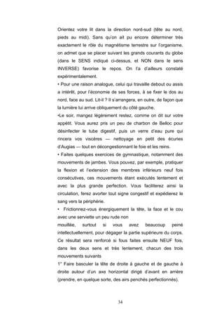 34
Orientez votre lit dans la direction nord-sud (tête au nord,
pieds au midi). Sans qu’on ait pu encore déterminer très
exactement le rôle du magnétisme terrestre sur l’organisme,
on admet que se placer suivant les grands courants du globe
(dans le SENS indiqué ci-dessus, et NON dans le sens
INVERSE) favorise le repos. On l’a d’ailleurs constaté
expérimentalement.
• Pour une raison analogue, celui qui travaille debout ou assis
a intérêt, pour l’économie de ses forces, à se fixer le dos au
nord, face au sud. Lit-il ? Il s’arrangera, en outre, de façon que
la lumière lui arrive obliquement du côté gauche.
•Le soir, mangez légèrement restez, comme on dit sur votre
appétit. Vous aurez pris un peu de charbon de Belloc pour
désinfecter le tube digestif, puis un verre d’eau pure qui
rincera vos viscères — nettoyage en petit des écuries
d’Augias — tout en décongestionnant le foie et les reins.
• Faites quelques exercices de gymnastique, notamment des
mouvements de jambes. Vous pouvez, par exemple, pratiquer
la flexion et l’extension des membres inférieurs neuf fois
consécutives, ces mouvements étant exécutés lentement et
avec la plus grande perfection. Vous faciliterez ainsi la
circulation, ferez avorter tout signe congestif et expédierez le
sang vers la périphérie.
• Frictionnez-vous énergiquement la tête, la face et le cou
avec une serviette un peu rude non
mouillée, surtout si vous avez beaucoup peiné
intellectuellement, pour dégager la partie supérieure du corps.
Ce résultat sera renforcé si fous faites ensuite NEUF fois,
dans les deux sens et très lentement, chacun des trois
mouvements suivants
1° Faire basculer la tête de droite à gauche et de gauche à
droite autour d’un axe horizontal dirigé d’avant en arrière
(prendre, en quelque sorte, des airs penchés perfectionnés).
 