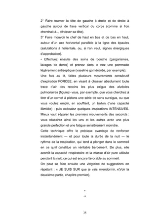 35
2° Faire tourner la tête de gauche à droite et de droite à
gauche autour de l’axe vertical du corps (comme si l’on
cherchait à... dévisser sa tête).
3° Faire mouvoir le chef de haut en bas et de bas en haut,
autour d’un axe horizontal parallèle à la ligne des épaules
(salutations à l’orientale, ou, si l’on veut, signes énergiques
d’approbation).
• Effectuez ensuite des soins de bouche (gargarismes,
lavages de dents) et prenez dans le nez une pommade
légèrement antiseptique (vaseline goménolée, par exemple).
Une fois au lit, faites plusieurs mouvements consécutif
d’expiration FORCEE, en visant à chasser absolument toute
trace d’air des recoins les plus exigus des alvéoles
pulmonaires (figurez- vous, par exemple, que vous cherchez à
tirer d’un cornet à pistons une série de sons suraigus, ou que
vous voulez emplir, en soufflant, un ballon d’une capacité
illimitée) ; puis exécutez quelques inspirations INTENSIVES.
Mieux vaut séparer les premiers mouvements des seconds :
vous réussirez ainsi les uns et les autres avec une plus
grande perfection et une fatigue sensiblement moindre.
Cette technique offre le précieux avantage de renforcer
instantanément — et pour toute la durée de la nuit — le
rythme de la respiration, qui tend à plonger dans le sommeil
en ce qu’il constitue un véritable bercement. De plus, elle
accroît la capacité respiratoire et la masse d’air pure utilisée
pendant la nuit, ce qui est encore favorable au sommeil.
On peut se faire ensuite une vingtaine de suggestions en
répétant : « JE SUIS SUR que je vais m’endormir. »(Voir la
deuxième partie, chapitre premier).
*
**
 