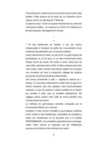 37
l’inconvénient du ronflement qui se produit souvent dans cette
position. Cette posture est la seule qui ne comprime aucun
organe. Dormir du côté gauche ? Mauvais:
on gène le coeur. Tenter de reposer franchement du côté droit
n’est guère meilleur : on s’appuie sur le foie. On s’étendra sur
les deux épaules, très légèrement à droite.
*
**
• S’il faut absolument se reposer, il est, par contre,
indispensable à l’étudiant de pallier les inconvénients d’une
existence trop sédentaire par un exercice suffisant.
Il sera utile de faire le matin, au saut du lit, un quart d’heure de
gymnastique, et, si l’on peut, un ou deux mouvements après
chaque heure de travail. De temps à autre, levez-vous de
votre table, redressez bien la tête et faites quelques pas dans
votre studio. Cette activité intermittente rétablit fort à propos
une circulation qui tend à s’engourdir, dégage les organes
comprimés et permet d’éviter les hémorroïdes.
Une bonne promenade à pied — appelez-la séance de «
footing » si vous tenez absolument à rester dans la ligne d’un
certain snobisme sera très salutaire. Sauf contre-indication
médicale, un peu de cyclisme, à allure modérée et en faisant
les montées à pied, sera un excellent délassement. Ne
négligez jamais d’aérer votre salle de travail pendant cinq
minutes toutes les heures.
La méthode de gymnastique naturelle, enseignée par le
commandant Hébert (qui a souvent
remplacé, et plus encore complété la gymnastique suédoise
moins variée et plus fastidieuse), susceptible de s’adapter à
toutes les constitutions et ne poussant pas à la perfide
PERFORMANCE, à la compétition génératrice de surmenage,
mérite d’être connue et employée par les intellectuels
soucieux de maintenir et de renforcer leur santé.
 