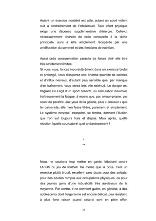38
Autant un exercice pondéré est utile, autant un sport violent
nuit à l’entraînement de l’intellectuel. Tout effort physique
exige une dépense supplémentaire d’énergie. Celle-ci,
nécessairement distraite de celle consacrée à la tâche
principale, aura à être amplement récupérée par une
amélioration du sommeil et des fonctions de nutrition.
Aussi cette consommation parasite de forces doit- elle être
très strictement limitée.
Si vous vous, lancez inconsidérément dans un exercice brutal
et prolongé, vous dissiperez une énorme quantité de calories
et d’influx nerveux, d’autant plus sensible que, par manque
d’en traînement, vous serez très vite exténué. Le danger est
flagrant s’il s’agit d’un sport collectif, où l’émulation dissimule
traîtreusement la fatigue, à moins que, par amour-propre, par
souci de paraître, aux yeux de la galerie, plus « costaud » que
tel camarade, elle n’en fasse litière, purement et simplement.
Le système nerveux, exaspéré, se tendra, donnant l’illusion
que l’on est toujours frais et dispos. Mais après, quelle
réaction !quelle courbature! quel anéantissement !
*
**
Nous ne saurions trop mettre en garde l’étudiant contre
l’ABUS du jeu de football. De même que la boxe, c’est un
exercice plutôt brutal, excellent sans doute pour des soldats,
pour des adultes rompus aux occupations physiques, ou pour
des jeunes gens d’une robusticité très au-dessus de la
moyenne. Par contre, il ne convient guère, en général, à des
adolescents dont l‘organisme est encore délicat, peu résistant,
à plus forte raison quand ceux-ci sont en plein effort
 