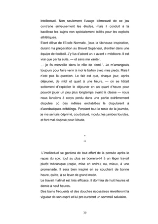 39
intellectuel. Non seulement l’usage démesuré de ce jeu
contrarie sérieusement les études, mais il conduit à la
bacillose les sujets non spécialement taillés pour les exploits
athlétiques.
Etant élève de l’Ecole Normale, j’eus la fâcheuse inspiration,
durant ma préparation au Brevet Supérieur, d’entrer dans une
équipe de football. J’y fus d’abord un « avant » médiocre. Il est
vrai que par la suite, — et sans me vanter,
— je fis merveille dans le rôle de demi ‘. Je m’arrangeais
toujours pour faire venir à moi le ballon avec mes pieds. Mais l
n’est pas la question. Le fait est que, chaque jour, après
déjeuner, de midi et quart à une heure, — on se hâtait
sottement d’expédier le déjeuner en un quart d’heure pour
pouvoir jouer un peu plus longtemps avant la classe — nous
nous lancions à corps perdu dans une partie extrêmement
disputée où des mêlées endiablées le disputaient à
d’acrobatiques dribblings. Pendant tout le reste de la journée,
je me sentais déprimé, courbaturé, moulu, les jambes lourdes,
et fort mal disposé pour l’étude.
*
**
L’intellectuel se gardera de tout effort de la pensée après le
repas du soir; tout au plus se bornera-t-il à un léger travail
plutôt mécanique (copie, mise en ordre), ou, mieux, à une
promenade. Il sera bien inspiré en se couchant de bonne
heure, quitte, à se lever de grand matin.
Le travail matinal est très efficace. Il dormira de huit heures et
demie à neuf heures.
Des bains fréquents et des douches écossaises réveilleront la
vigueur de son esprit et lui pro cureront un sommeil salutaire.
 