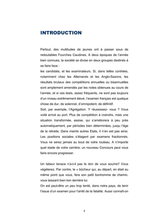 4
INTRODUCTION
Partout, des multitudes de jeunes ont à passer sous de
redoutables Fourches Caudines. A deux époques de l’année
bien connues, la société se divise en deux groupes destinés à
se faire face :
les candidats, et les examinateurs. Si, dans telles contrées,
notamment chez les Allemands et les Anglo-Saxons, les
résultats brutaux des compétitions annuelles ou bisannuelles
sont amplement amendés par les notes obtenues au cours de
l’année, et si ces tests, assez fréquents, ne sont pas toujours
d’un niveau extrêmement élevé, l’examen français est quelque
chose de dur, de solennel, d’omnipotent, de définitif.
Soit, par exemple, l’Agrégation. Y réussissez- vous ? Vous
voilà arrivé au port. Plus de compétition à craindre, mais une
situation transformée, assise, qui s’améliorera à peu près
automatiquement, par périodes bien déterminées, jusqu l’âge
de la retraite. Dans maints autres Etats, il n’en est pas ainsi.
Les positions sociales s’étagent par examens fractionnés.
Vous ne serez jamais au bout de votre rouleau. A n’importe
quel stade de votre carrière, un nouveau Concours peut vous
faire encore progresser.
Un labeur tenace n’a-t-il pas le don de vous sourire? Vous
végéterez. Par contre, le « bûcheur qui, au départ, en était au
même point que vous, fera son petit bonhomme de chemin,
vous laissant bien loin derrière lui.
On est peut-être un peu trop tenté, dans notre pays, de tenir
l’issue d’un examen pour l’arrêt de la fatalité. Aussi connaît-on
 