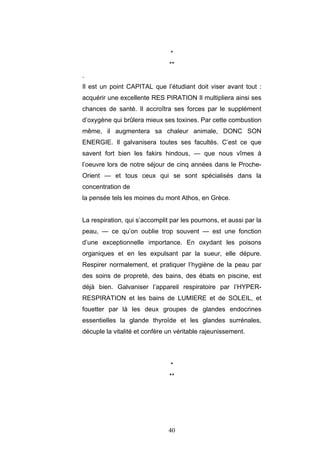 40
*
**
.
Il est un point CAPITAL que l’étudiant doit viser avant tout :
acquérir une excellente RES PIRATION Il multipliera ainsi ses
chances de santé. Il accroîtra ses forces par le supplément
d’oxygène qui brûlera mieux ses toxines. Par cette combustion
même, il augmentera sa chaleur animale, DONC SON
ENERGIE. Il galvanisera toutes ses facultés. C’est ce que
savent fort bien les fakirs hindous, — que nous vîmes à
l’oeuvre lors de notre séjour de cinq années dans le Proche-
Orient — et tous ceux qui se sont spécialisés dans la
concentration de
la pensée tels les moines du mont Athos, en Grèce.
La respiration, qui s’accomplit par les poumons, et aussi par la
peau, — ce qu’on oublie trop souvent — est une fonction
d’une exceptionnelle importance. En oxydant les poisons
organiques et en les expulsant par la sueur, elle dépure.
Respirer normalement, et pratiquer l’hygiène de la peau par
des soins de propreté, des bains, des ébats en piscine, est
déjà bien. Galvaniser l’appareil respiratoire par l’HYPER-
RESPIRATION et les bains de LUMIERE et de SOLEIL, et
fouetter par là les deux groupes de glandes endocrines
essentielles la glande thyroïde et les glandes surrénales,
décuple la vitalité et confère un véritable rajeunissement.
*
**
 