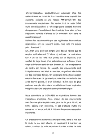 41
L’hyper-respiration, particulièrement précieuse chez les
sédentaires et les constipés donc chez l’immense majorité des
étudiants, consiste en une notable AMPLIFICATION des
mouvements respiratoires. On sentira tout de suite l’effet
d’une telle exagération, si l’on songe que la capacité moyenne
des poumons d’un adulte est d’environ trois litres, alors qu’une
inspiration normale n’amène qu’un demi-litre d’air dans la
cage thoracique !
Maintes fois recommandés par des hygiénistes, les exercices
respiratoires ont été souvent tentés, mais cela n’a jamais
pris... Pourquoi ?
Eh... mon Dieu! c’est bien simple. Quoi de plus ridicule que de
respirer artificiellement ? L’allure n’y est pas : de quoi a-t-on
l’air ? On se fait l’effet d’un pendu qui va trépasser, d’un
soufflet de forge troué, d’un asthmatique qui suffoque, d’une
carpe qui vient de sortir de son élément. Et l’on a l’impression
de perdre son temps. De surcroît, ces mouvements sont
indiqués comme tout à fait accessoires, se greffant à la diable
sur des exercices de bras. On se résigne donc à les esquisser
comme des actes de gymnastique. A ce titre, on ne tarde pas
à les trouver puérils, et d’un fastidieux ! Enfin, quoi de plus
éreintant que de faire suivre immédiatement une inspiration
très poussée d’une expiration désespérément longue
Nous conseillons de SEPARER les expirations forcées des
inspirations amplifiées. Ainsi, chacun de ces mouvements
sera fait avec plus de profondeur, plus de fini, plus de brio, et
l’effet obtenu s’en ressentira. Il est d’ailleurs inutile d’y
consacrer un temps spécial, à distraire de quelque occupation
importante.
On effectuera ces exercices à chaque sortie, dans la rue, sur
la route ou en plein champ, en continuant à marcher au
ralenti, à raison de trois expirations forcées suivies de trois
 