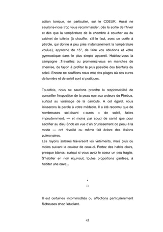 43
action tonique, en particulier, sur le COEUR. Aussi ne
saurions-nous trop vous recommander, dès la sortie de l’hiver
et dès que la température de la chambre à coucher ou du
cabinet de toilette (à chauffer, s’il le faut, avec un poêle à
pétrole, qui donne à peu près instantanément la température
voulue), approche de 15°, de faire vos ablutions et votre
gymnastique dans le plus simple appareil. Habitez-vous la
campagne .Travaillez ou promenez-vous en manches de
chemise, de façon à profiter le plus possible des bienfaits du
soleil. Encore ne soufflons-nous mot des plages où ces cures
de lumière et de soleil sont si pratiques.
Toutefois, nous ne saurions prendre la responsabilité de
conseiller l’exposition de la peau nue aux ardeurs de Phébus,
surtout au voisinage de la canicule. A cet égard, nous
laisserons la parole à votre médecin. Il a été reconnu que de
nombreuses soi-disant « cures » de soleil, faites
imprudemment, — et moins par souci de santé que pour
sacrifier au dieu Snob en vue d’un brunissement de peau à la
mode — ont réveillé ou même fait éclore des lésions
pulmonaires.
Les rayons solaires traversent les vêtements, mais plus ou
moins suivant la couleur de ceux-ci. Portez des habits clairs,
presque blancs, surtout si vous avez le coeur un peu fragile.
S’habiller en noir équivaut, toutes proportions gardées, à
habiter une cave...
*
**
II est certaines incommodités ou affections particulièrement
fâcheuses chez l’étudiant.
 