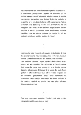 44
Nous ne citerons que pour mémoire la « grande faucheuse » :
la tuberculose (puisqu’il faut l’appeler par son nom) qui fait
tant de ravages dans l ‘université. N’insistons pas: la société
commence à s’organiser pour dépister la terrible maladie, et
se colleter avec elle. Les étudiants ont leurs sanatoria. Notons
seulement que beaucoup d’entre eux prennent le mal en
négligeant de s’aérer, ou en respirant les poussières de leur
machine à écrire, poussières aussi meurtrières, quoique
invisibles, que les avions porteurs de bombe H. Ici, les
explosifs atomiques sont les bacilles de Koch !
*
**
Incommodité trop fréquente et souvent préjudiciable à l’oral
des examens : une mauvaise odeur. Elle peut avoir plusieurs
causes. Vient-elle de la sueur des pieds ou des aisselles ?
User de bains saltratés. Le plus souvent, la bouche ou le nez
en sont les responsables. Voir, en ce cas, si l’on n’a pas de
dent cariée. La cause peut encore être une sinusite ou une
digestion défectueuse .S’attaquer à la cause. De toute façon
,pallier, en attendant mieux, toute odeur buccale suspecte par
de fréquents gargarismes d’eau tiède contenant du
bicarbonate de soude (qui neutralisera les acides putrides) et
du charbon médical en poudre l’un des plus efficaces
désodorisants connus.
* .
**
Plus que quiconque peut-être, l’étudiant est sujet à des
indispositions sérieuses dues au froid
 