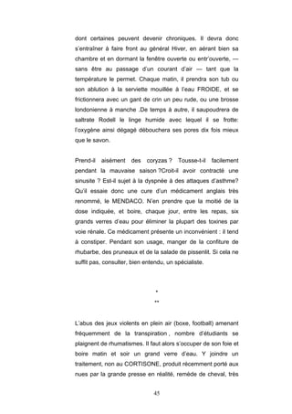 45
dont certaines peuvent devenir chroniques. Il devra donc
s’entraîner à faire front au général Hiver, en aérant bien sa
chambre et en dormant la fenêtre ouverte ou entr’ouverte, —
sans être au passage d’un courant d’air — tant que la
température le permet. Chaque matin, il prendra son tub ou
son ablution à la serviette mouillée à l’eau FROIDE, et se
frictionnera avec un gant de crin un peu rude, ou une brosse
londonienne à manche .De temps à autre, il saupoudrera de
saltrate Rodell le linge humide avec lequel il se frotte:
l’oxygène ainsi dégagé débouchera ses pores dix fois mieux
que le savon.
Prend-il aisément des coryzas ? Tousse-t-il facilement
pendant la mauvaise saison ?Croit-il avoir contracté une
sinusite ? Est-il sujet à la dyspnée à des attaques d’asthme?
Qu’il essaie donc une cure d’un médicament anglais très
renommé, le MENDACO. N’en prendre que la moitié de la
dose indiquée, et boire, chaque jour, entre les repas, six
grands verres d’eau pour éliminer la plupart des toxines par
voie rénale. Ce médicament présente un inconvénient : il tend
à constiper. Pendant son usage, manger de la confiture de
rhubarbe, des pruneaux et de la salade de pissenlit. Si cela ne
suffit pas, consulter, bien entendu, un spécialiste.
*
**
L’abus des jeux violents en plein air (boxe, football) amenant
fréquemment de la transpiration , nombre d’étudiants se
plaignent de rhumatismes. Il faut alors s’occuper de son foie et
boire matin et soir un grand verre d’eau. Y joindre un
traitement, non au CORTISONE, produit récemment porté aux
nues par la grande presse en réalité, remède de cheval, très
 
