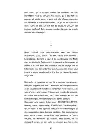 46
mal connu, qui a souvent produit des accidents par fois
MORTELS, mais au DOLCIN. Ce produit, qui a déjà fait ses
preuves et n’irrite aucun organe, est très efficace dans des
cas invétérés et même désespérés, ce qui ne veut pas dire
dans TOUS les cas. En tout état de cause, le DOLCIN est
toujours inoffensif. Boire encore, pendant la cure, six grands
verres d’eau chaque jour.
*
**
Boxe, football, lutte gréco-romaine avec ses prises
redoutables, judo, catch et ses coups trop souvent..,
hétérodoxes, donnent le jour à de nombreuses HERNIES
chez les étudiants. Evidemment, ils peuvent se faire opérer; et
même, s’ils sont sous les drapeaux, on les allonge sur le
billard sans leur demander leur avis ! A coup sûr, mieux vaut
jouer à la statue sous le scalpel à la fleur de l’âge qu’à quatre-
vingts ans.
Mais enfin, si vous êtes en train de « potasser » un examen,
cela peut s’appeler une tuile... Allez vous sacrifier peut-être un
an en vous laissant immobiliser pendant un mois ou deux, à la
suite d’une... .intervention ? Mieux vaut prendre la tangente,
du moins momentanément, sauf, bien entendu, en cas de
hernie étranglée. On recherchera une bonne ceinture.
S’adresser à la maison britannique : BEASLEY’S LIMITED,
Beasley House, à Boscombe, BOURNEMOUTH (Hampshire),
qui, du reste, a des agences partout en Grande-Bretagne et
des succursales dans diverses capitales. Ses ceintures,que
nous avons portées nous-même, sont peut-être, à l’heure
actuelle, les meilleures qui existent. Très douces, ne se
déplaçant jamais, et, par suite, ne donnant pas lieu à des
 