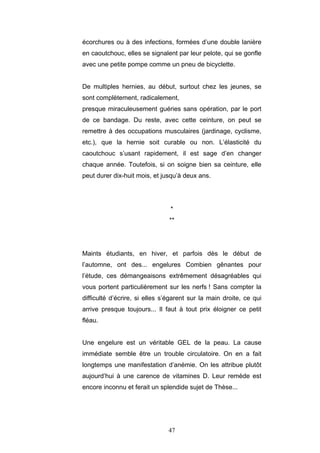 47
écorchures ou à des infections, formées d’une double lanière
en caoutchouc, elles se signalent par leur pelote, qui se gonfle
avec une petite pompe comme un pneu de bicyclette.
De multiples hernies, au début, surtout chez les jeunes, se
sont complètement, radicalement,
presque miraculeusement guéries sans opération, par le port
de ce bandage. Du reste, avec cette ceinture, on peut se
remettre à des occupations musculaires (jardinage, cyclisme,
etc.), que la hernie soit curable ou non. L’élasticité du
caoutchouc s’usant rapidement, il est sage d’en changer
chaque année. Toutefois, si on soigne bien sa ceinture, elle
peut durer dix-huit mois, et jusqu’à deux ans.
*
**
Maints étudiants, en hiver, et parfois dès le début de
l’automne, ont des... engelures Combien gênantes pour
l’étude, ces démangeaisons extrêmement désagréables qui
vous portent particulièrement sur les nerfs ! Sans compter la
difficulté d’écrire, si elles s’égarent sur la main droite, ce qui
arrive presque toujours... Il faut à tout prix éloigner ce petit
fléau.
Une engelure est un véritable GEL de la peau. La cause
immédiate semble être un trouble circulatoire. On en a fait
longtemps une manifestation d’anémie. On les attribue plutôt
aujourd’hui à une carence de vitamines D. Leur remède est
encore inconnu et ferait un splendide sujet de Thèse...
 