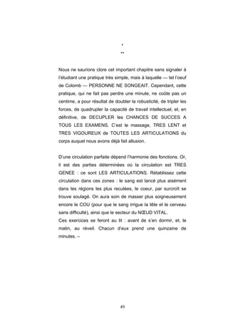 49
*
**
Nous ne saurions clore cet important chapitre sans signaler à
l’étudiant une pratique très simple, mais à laquelle — tel l’oeuf
de Colomb — PERSONNE NE SONGEAIT. Cependant, cette
pratique, qui ne fait pas perdre une minute, ne coûte pas un
centime, a pour résultat de doubler la robusticité, de tripler les
forces, de quadrupler la capacité de travail intellectuel, et, en
définitive, de DECUPLER les CHANCES DE SUCCES A
TOUS LES EXAMENS. C’est le massage, TRES LENT et
TRES VIGOUREUX de TOUTES LES ARTICULATIONS du
corps auquel nous avons déjà fait allusion.
D’une circulation parfaite dépend l’harmonie des fonctions. Or,
il est des parties déterminées où la circulation est TRES
GENEE : ce sont LES ARTICULATIONS. Rétablissez cette
circulation dans ces zones : le sang est lancé plus aisément
dans les régions les plus reculées, le coeur, par surcroît se
trouve soulagé. On aura soin de masser plus soigneusement
encore le COU (pour que le sang irrigue la tête et le cerveau
sans difficulté), ainsi que le secteur du NŒUD VITAL.
Ces exercices se feront au lit : avant de s’en dormir, et, le
matin, au réveil. Chacun d’eux prend une quinzaine de
minutes. –
 