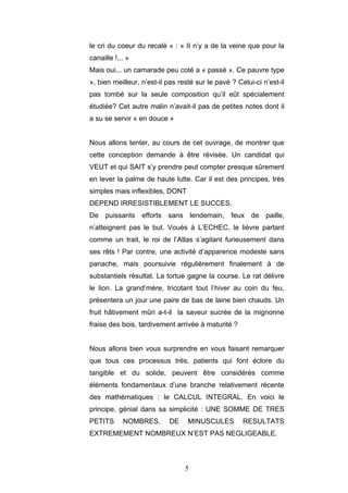 5
le cri du coeur du recalé » : « II n’y a de la veine que pour la
canaille !... »
Mais oui... un camarade peu coté a « passé ». Ce pauvre type
», bien meilleur, n’est-il pas resté sur le pavé ? Celui-ci n’est-il
pas tombé sur la seule composition qu’il eût spécialement
étudiée? Cet autre malin n’avait-il pas de petites notes dont il
a su se servir « en douce »
Nous allons tenter, au cours de cet ouvrage, de montrer que
cette conception demande à être révisée. Un candidat qui
VEUT et qui SAIT s’y prendre peut compter presque sûrement
en lever la palme de haute lutte. Car il est des principes, très
simples mais inflexibles, DONT
DEPEND IRRESISTIBLEMENT LE SUCCES.
De puissants efforts sans lendemain, feux de paille,
n’atteignent pas le but. Voués à L’ECHEC, le lièvre partant
comme un trait, le roi de l’Atlas s’agitant furieusement dans
ses rêts ! Par contre, une activité d’apparence modeste sans
panache, mais poursuivie régulièrement finalement à de
substantiels résultat. La tortue gagne la course. Le rat délivre
le lion. La grand’mère, tricotant tout l’hiver au coin du feu,
présentera un jour une paire de bas de laine bien chauds. Un
fruit hâtivement mûri a-t-il la saveur sucrée de la mignonne
fraise des bois, tardivement arrivée à maturité ?
Nous allons bien vous surprendre en vous faisant remarquer
que tous ces processus très, patients qui font éclore du
tangible et du solide, peuvent être considérés comme
éléments fondamentaux d’une branche relativement récente
des mathématiques : le CALCUL INTEGRAL. En voici le
principe, génial dans sa simplicité : UNE SOMME DE TRES
PETITS NOMBRES, DE MINUSCULES RESULTATS
EXTREMEMENT NOMBREUX N’EST PAS NEGLIGEABLE.
 